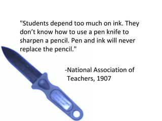 "Students depend too much on ink. They don’t know how to use a pen knife to sharpen a pencil. Pen and ink will never replace the pencil." -National Association of  Teachers, 1907 