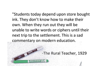 "Students today depend upon store bought ink. They don’t know how to make their own. When they run out they will be unable to write words or ciphers until their next trip to the settlement. This is a sad commentary on modern education. -The Rural Teacher, 1929 