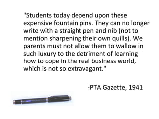 "Students today depend upon these expensive fountain pins. They can no longer write with a straight pen and nib (not to mention sharpening their own quills). We parents must not allow them to wallow in such luxury to the detriment of learning how to cope in the real business world, which is not so extravagant." -PTA Gazette, 1941 