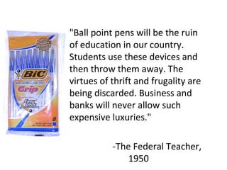 "Ball point pens will be the ruin of education in our country. Students use these devices and then throw them away. The virtues of thrift and frugality are being discarded. Business and banks will never allow such expensive luxuries." -The Federal Teacher, 1950 