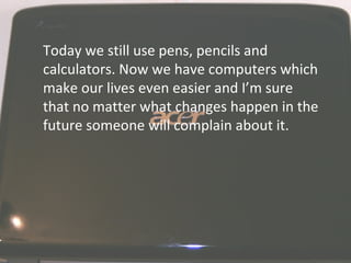 Today we still use pens, pencils and calculators. Now we have computers which make our lives even easier and I’m sure that no matter what changes happen in the future someone will complain about it.  