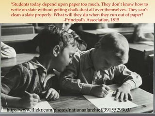 "Students today depend upon paper too much. They don’t know how to write on slate without getting chalk dust all over themselves. They can’t clean a slate properly. What will they do when they run out of paper?				-Principal’s Association, 1815http://www.flickr.com/photos/nationaalarchief/3915529903/