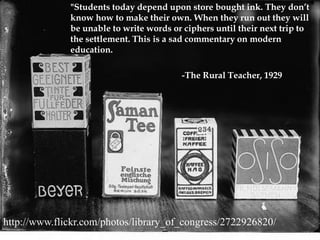 "Students today depend upon store bought ink. They don’t know how to make their own. When they run out they will be unable to write words or ciphers until their next trip to the settlement. This is a sad commentary on modern education.				-The Rural Teacher, 1929http://www.flickr.com/photos/library_of_congress/2722926820/