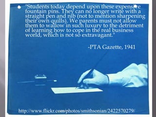 	"Students today depend upon these expensive fountain pins. They can no longer write with a straight pen and nib (not to mention sharpening their own quills). We parents must not allow them to wallow in such luxury to the detriment of learning how to cope in the real business world, which is not so extravagant."					-PTA Gazette, 1941http://www.flickr.com/photos/smithsonian/2422570279/