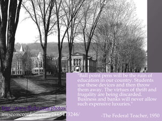 	"Ball point pens will be the ruin of education in our country. Students use these devices and then throw them away. The virtues of thrift and frugality are being discarded. Business and banks will never allow such expensive luxuries."			-The Federal Teacher, 1950http://www.flickr.com/photos/museemccordmuseum/2865473246/