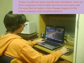 	Today we still use pens, pencils and calculators. Now we have computers which make our lives even easier and I’m sure that no matter what changes happen in the future someone will complain about it. 