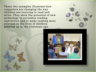 Learning, Teaching, and TechnologyExample 1	A four-year-old girl sits at a computer with her mother, exploring Just Grandma and Me, an electronic storybook. When she clicks on a word, the computer says it aloud. The child repeats the word. After clicking through the text one word at a time, she says the whole sentence aloud, turns to her mother, and exclaims,"I can read!"Example 2 At the Harvard Literacy Lab, students with reading and writing difficulties willingly compose autobiographies, stories, and poems for personal home pages posted on the Lab's Web site. When e-mail responses to their writing arrive from other parts of the country and from as far away as Japan and Australia, they proudly mark the location of the sender on a map of the world.