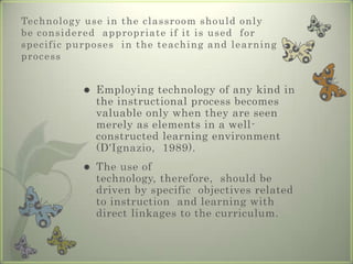 Students and their roleMany students  are more familiar  with some of the  technologies  employed in the  educational  environment. They also show a high  level of resourcefulness in  determining  different ways by  which the technologies  available might be  used to support  teaching and  learning activities.Working together in  this new learning  environment,  teachers and  students become  teams of 'knowledge  explorers' who  translate textbook knowledge into new  exciting   presentations, using the different  technologies  learning for many  students become  more exciting  as  they are actively  involved in the process.
