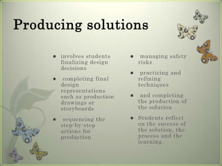 Producing solutions involves students finalizing design decisions completing final design representations such as production drawings or storyboards sequencing the step-by-step actions for production managing safety risks practicing and refining techniques and completing the production of the solutionStudents reflect on the success of the solution, the process and the learning.
