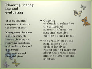 Planning, managing and evaluatingOngoing evaluation, related to the criteria of success, informs the students’ decision making at each phasethe evaluation at the conclusion of the project involves reflection and learning about the process used and the success of the solution.It is an essential component of each of the above phases. Management decisions made by students involve planning and reviewing milestones and implementing and monitoring time, actions and financial plans. 