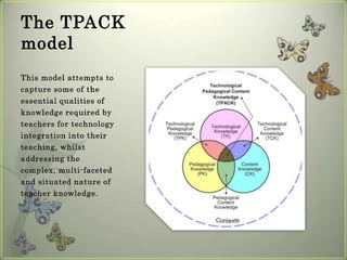 The TPACK model This model attempts to capture some of the essential qualities of knowledge required by teachers for technology integration into their teaching, whilst addressing the complex, multi-faceted and situated nature of teacher knowledge.