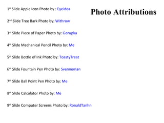 1 st  Slide Apple Icon Photo by :  Eyeidea 2 nd  Slide Tree Bark Photo by:  Withrow 3 rd  Slide Piece of Paper Photo by:  Gorupka 4 th  Slide Mechanical Pencil Photo by:  Me 5 th  Slide Bottle of Ink Photo by:  ToastyTreat 6 th  Slide Fountain Pen Photo by:  Svenneman 7 th  Slide Ball Point Pen Photo by:  Me 8 th  Slide Calculator Photo by:  Me 9 th  Slide Computer Screens Photo by:  RonaldTanhn Photo Attributions 