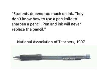 "Students depend too much on ink. They don’t know how to use a pen knife to sharpen a pencil. Pen and ink will never replace the pencil." -National Association of Teachers, 1907 