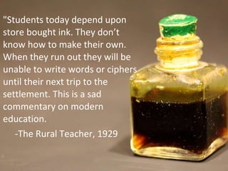 "Students today depend upon store bought ink. They don’t know how to make their own. When they run out they will be unable to write words or ciphers until their next trip to the settlement. This is a sad commentary on modern education. -The Rural Teacher, 1929 