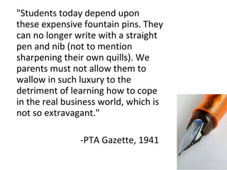 "Students today depend upon these expensive fountain pins. They can no longer write with a straight pen and nib (not to mention sharpening their own quills). We parents must not allow them to wallow in such luxury to the detriment of learning how to cope in the real business world, which is not so extravagant." -PTA Gazette, 1941 