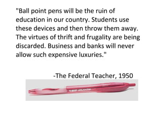 "Ball point pens will be the ruin of education in our country. Students use these devices and then throw them away. The virtues of thrift and frugality are being discarded. Business and banks will never allow such expensive luxuries." -The Federal Teacher, 1950 