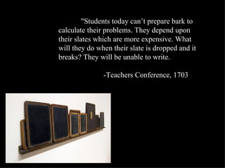 "Students today can’t prepare bark to
calculate their problems. They depend upon
their slates which are more expensive. What
will they do when their slate is dropped and it
breaks? They will be unable to write.

               -Teachers Conference, 1703
 