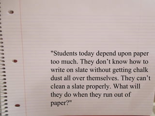 "Students today depend upon paper
too much. They don’t know how to
write on slate without getting chalk
dust all over themselves. They can’t
clean a slate properly. What will
they do when they run out of
paper?"
 