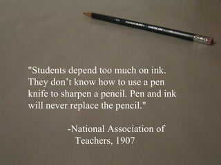 "Students depend too much on ink.
They don’t know how to use a pen
knife to sharpen a pencil. Pen and ink
will never replace the pencil."

          -National Association of
            Teachers, 1907
 