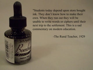 "Students today depend upon store bought
ink. They don’t know how to make their
own. When they run out they will be
unable to write words or ciphers until their
next trip to the settlement. This is a sad
commentary on modern education.

                -The Rural Teacher, 1929
 