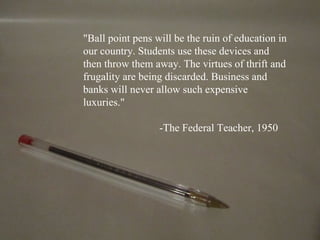 "Ball point pens will be the ruin of education in
our country. Students use these devices and
then throw them away. The virtues of thrift and
frugality are being discarded. Business and
banks will never allow such expensive
luxuries."

                  -The Federal Teacher, 1950
 