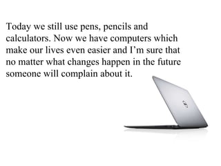 Today we still use pens, pencils and
calculators. Now we have computers which
make our lives even easier and I’m sure that
no matter what changes happen in the future
someone will complain about it.
 