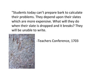 "Students today can’t prepare bark to calculate
their problems. They depend upon their slates
which are more expensive. What will they do
when their slate is dropped and it breaks? They
will be unable to write.

                -Teachers Conference, 1703
 