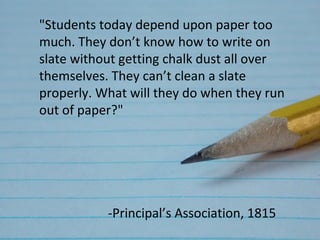 "Students today depend upon paper too
much. They don’t know how to write on
slate without getting chalk dust all over
themselves. They can’t clean a slate
properly. What will they do when they run
out of paper?"




           -Principal’s Association, 1815
 
