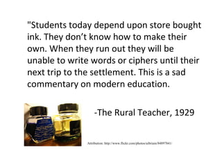 "Students today depend upon store bought
ink. They don’t know how to make their
own. When they run out they will be
unable to write words or ciphers until their
next trip to the settlement. This is a sad
commentary on modern education.

                   -The Rural Teacher, 1929

               Attribution: http://www.flickr.com/photos/uibriain/84897841/
 