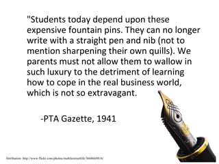 "Students today depend upon these
               expensive fountain pins. They can no longer
               write with a straight pen and nib (not to
               mention sharpening their own quills). We
               parents must not allow them to wallow in
               such luxury to the detriment of learning
               how to cope in the real business world,
               which is not so extravagant.

                        -PTA Gazette, 1941


Attribution: http://www.flickr.com/photos/mobilestreetlife/3668669816/
 