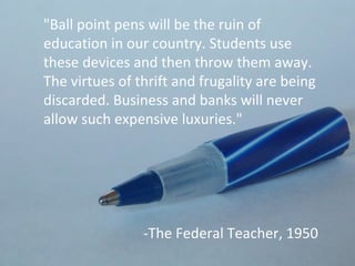 "Ball point pens will be the ruin of
education in our country. Students use
these devices and then throw them away.
The virtues of thrift and frugality are being
discarded. Business and banks will never
allow such expensive luxuries."




                -The Federal Teacher, 1950
 