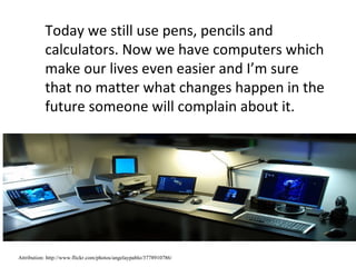Today we still use pens, pencils and
           calculators. Now we have computers which
           make our lives even easier and I’m sure
           that no matter what changes happen in the
           future someone will complain about it.




Attribution: http://www.flickr.com/photos/angelaypablo/3778910786/
 