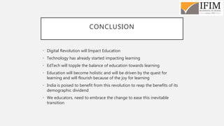 CONCLUSION
• Digital Revolution will Impact Education
• Technology has already started impacting learning
• EdTech will topple the balance of education towards learning
• Education will become holistic and will be driven by the quest for
learning and will flourish because of the joy for learning
• India is poised to benefit from this revolution to reap the benefits of its
demographic dividend
• We educators, need to embrace the change to ease this inevitable
transition
 