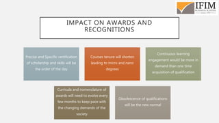 IMPACT ON AWARDS AND
RECOGNITIONS
Precise and Specific certification
of scholarship and skills will be
the order of the day
Courses tenure will shorten
leading to micro and nano
degrees
Continuous learning
engagement would be more in
demand than one time
acquisition of qualification
Curricula and nomenclature of
awards will need to evolve every
few months to keep pace with
the changing demands of the
society
Obsolescence of qualifications
will be the new normal
 
