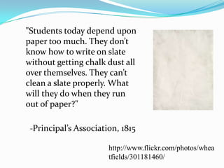 	"Students today depend upon paper too much. They don’t know how to write on slate without getting chalk dust all over themselves. They can’t clean a slate properly. What will they do when they run out of paper?"	-Principal’s Association, 1815http://www.flickr.com/photos/wheatfields/301181460/