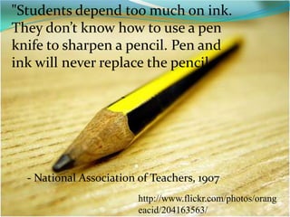 "Students depend too much on ink. They don’t know how to use a pen knife to sharpen a pencil. Pen and ink will never replace the pencil.-- National Association of Teachers, 1907http://www.flickr.com/photos/orangeacid/204163563/