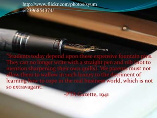http://www.flickr.com/photos/syume/2396854374/"Students today depend upon these expensive fountain pins. They can no longer write with a straight pen and nib (not to mention sharpening their own quills). We parents must not allow them to wallow in such luxury to the detriment of learning how to cope in the real business world, which is not so extravagant."		-PTA Gazette, 1941