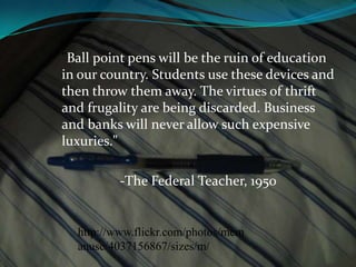 "Ball point pens will be the ruin of education in our country. Students use these devices and then throw them away. The virtues of thrift and frugality are being discarded. Business and banks will never allow such expensive luxuries."	-The Federal Teacher, 1950http://www.flickr.com/photos/mcmanusc/4037156867/sizes/m/