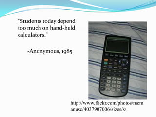 	"Students today depend too much on hand-held calculators."	-Anonymous, 1985http://www.flickr.com/photos/mcmanusc/4037907006/sizes/s/