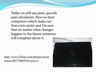 	Today we still use pens, pencils and calculators. Now we have computers which make our lives even easier and I’m sure that no matter what changes happen in the future someone will complain about it. http://www.flickr.com/photos/mcmanusc/4037906934/sizes/s/