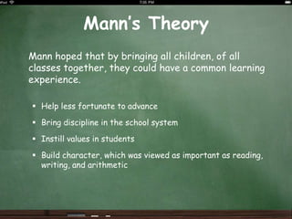 Mann’s Theory<br />	Mann hoped that by bringing all children, of all classes together, they could have a common learning e...