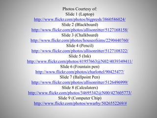 Photos Courtesy of:
Slide 1 (Laptop)
http://www.flickr.com/photos/bigpresh/3860586024/
Slide 2 (Blackboard)
http://www.flickr.com/photos/allisonritter/5127168158/
Slide 3 (Chalkboard)
http://www.flickr.com/photos/houseofsims/2290440760/
Slide 4 (Pencil)
http://www.flickr.com/photos/allisonritter/5127108322/
Slide 5 (Ink)
http://www.flickr.com/photos/41957663@N02/4039349411/
Slide 6 (Fountain pen)
http://www.flickr.com/photos/charlottel/90425477/
Slide 7 (Ballpoint Pen)
http://www.flickr.com/photos/allisonritter/5126496999/
Slide 8 (Calculators)
http://www.flickr.com/photos/34695342@N00/427605773/
Slide 9 (Computer Chip)
http://www.flickr.com/photos/wwarby/5026552269/#
 