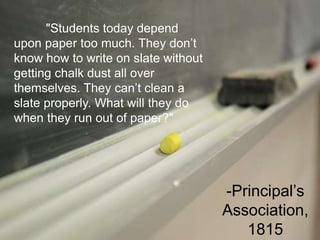 "Students today depend
upon paper too much. They don’t
know how to write on slate without
getting chalk dust all over
themselves. They can’t clean a
slate properly. What will they do
when they run out of paper?"
-Principal’s
Association,
1815
 