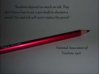 "Students depend too much on ink. They
don’t know how to use a pen knife to sharpen a
pencil. Pen and ink will never replace the pencil."
-National Association of
Teachers, 1907
 