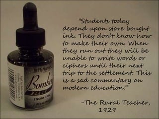 "Students today
depend upon store bought
ink. They don’t know how
to make their own. When
they run out they will be
unable to write words or
ciphers until their next
trip to the settlement. This
is a sad commentary on
modern education.”
-The Rural Teacher,
1929
 