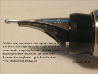 "Students today depend upon these expensive fountain
pins. They can no longer write with a straight penand nib
(not to mention sharpening their ownquills). We parents
must notallow them to wallow in such luxury to the
detriment of learning howto copein the real business
world, which is not so extravagant." -PTA Gazette, 1941
 