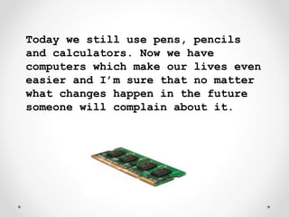 Today we still use pens, pencils
and calculators. Now we have
computers which make our lives even
easier and I’m sure that no matter
what changes happen in the future
someone will complain about it.
 
