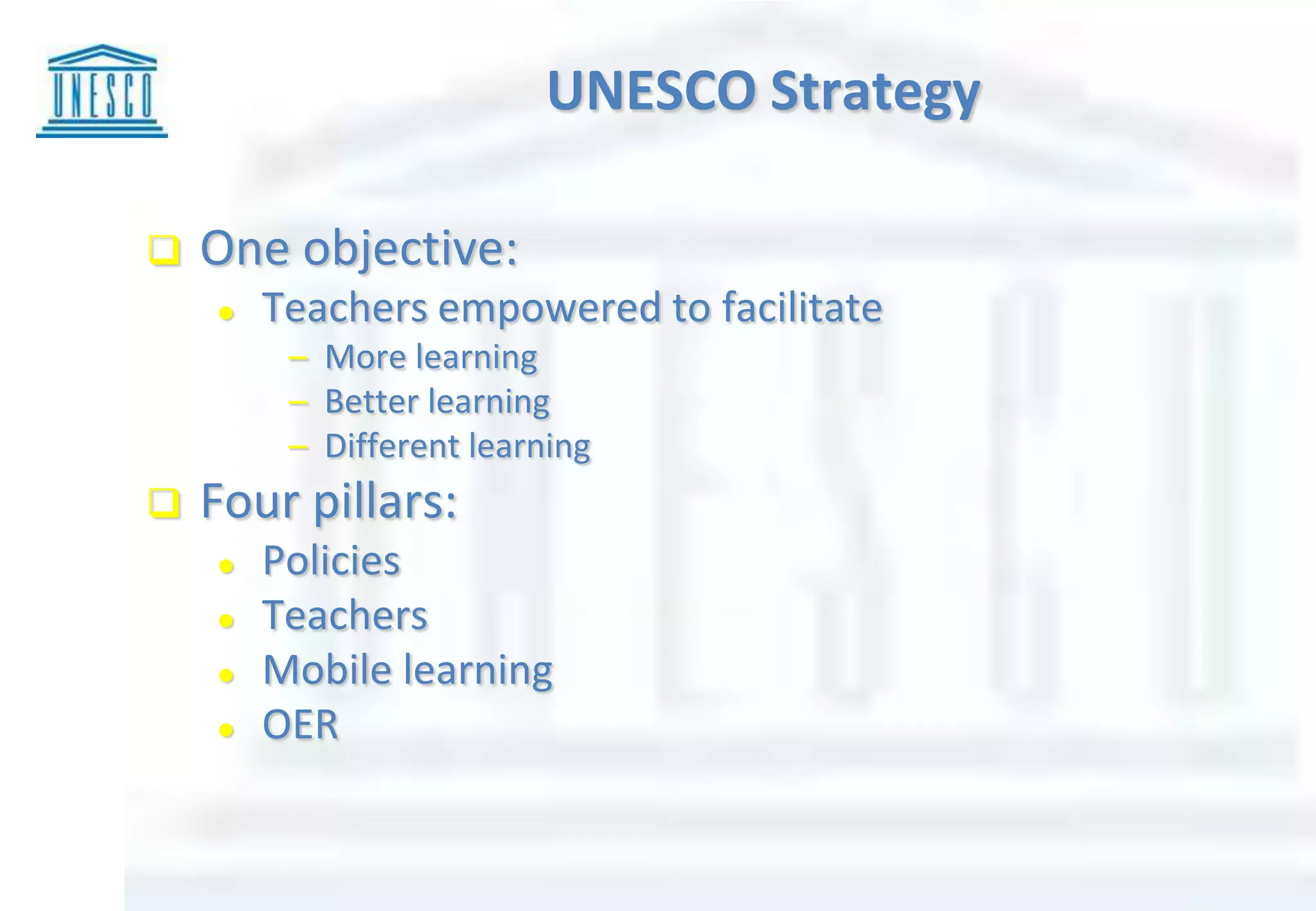  One objective:
 Teachers empowered to facilitate
– More learning
– Better learning
– Different learning
 Four pillars:
 Policies
 Teachers
 Mobile learning
 OER
UNESCO Strategy
 