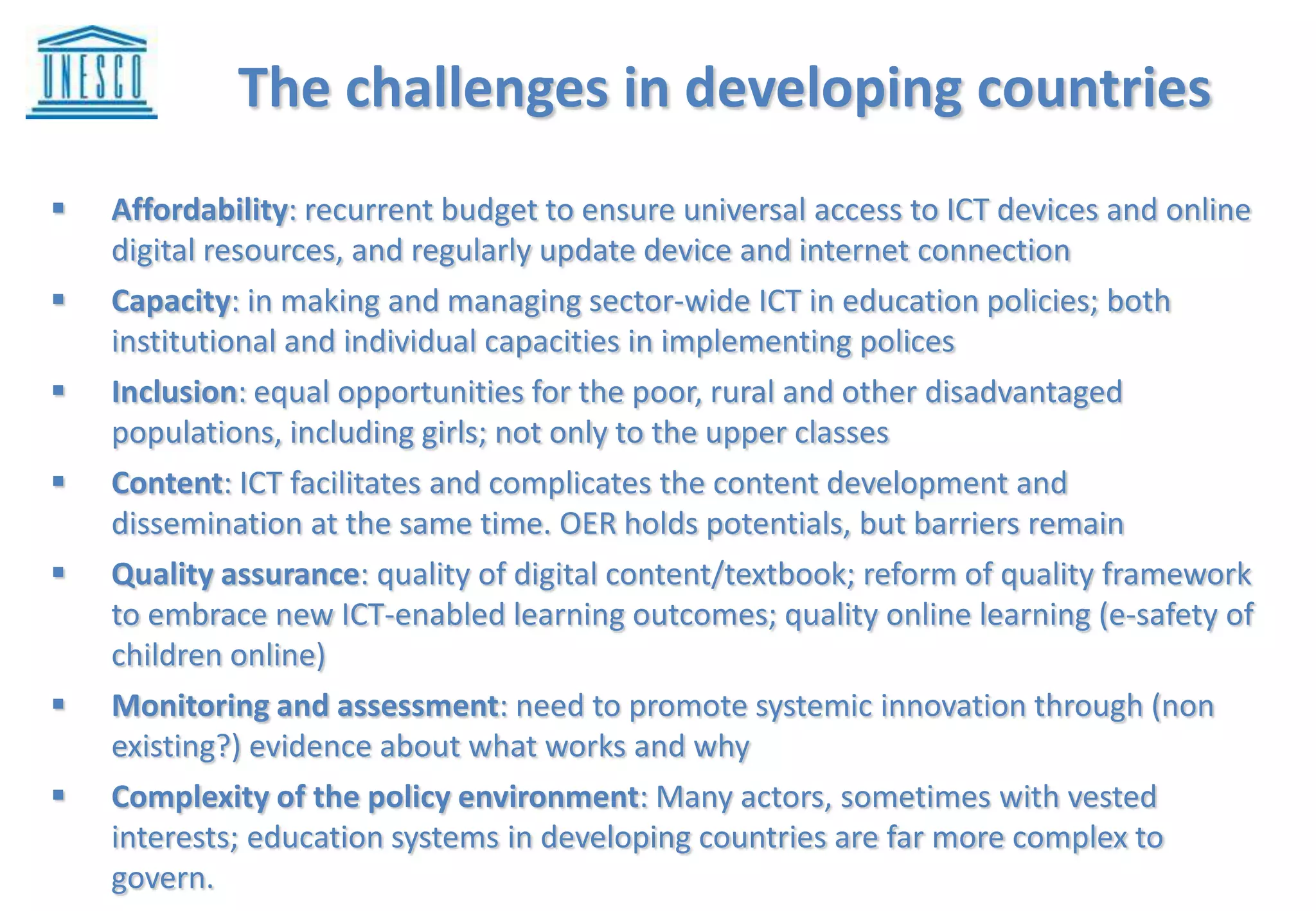 I. Challenges developing countries are facing in
harness ICT’s potentials for education
 Affordability: recurrent budget to ensure universal access to ICT devices and online
digital resources, and regularly update device and internet connection
 Capacity: in making and managing sector-wide ICT in education policies; both
institutional and individual capacities in implementing polices
 Inclusion: equal opportunities for the poor, rural and other disadvantaged
populations, including girls; not only to the upper classes
 Content: ICT facilitates and complicates the content development and
dissemination at the same time. OER holds potentials, but barriers remain
 Quality assurance: quality of digital content/textbook; reform of quality framework
to embrace new ICT-enabled learning outcomes; quality online learning (e-safety of
children online)
 Monitoring and assessment: need to promote systemic innovation through (non
existing?) evidence about what works and why
 Complexity of the policy environment: Many actors, sometimes with vested
interests; education systems in developing countries are far more complex to
govern.
The challenges in developing countries
 