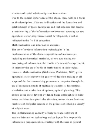 structure of social relationships and interactions.
Due to the special importance of the above, there will be a focus
on the description of the main directions of the formation and
establishment of tools, techniques and technologies that lead to
a restructuring of the information environment, opening up new
opportunities for progressive social development, which is
reflected in the field of education.
Mathematisation and information domains
The use of modern information technologies in the
implementation of the device capabilities of mathematics,
including mathematical statistics, allows automating the
processing of information, the results of a scientific experiment,
to intensify the use of tools of mathematics in sociological
research. Mathematisation (Nickerson, Zodhiates, 2013) gives
opportunities to improve the quality of decision-making at all
stages of the decision-making person or a computer through the
use of modern methods of multivariate analysis, forecasting,
simulation and evaluation of options, optimal planning. This
allows going on to develop evidence-based approaches to make
better decisions in a particular situation, to use the methods and
facilities of computer science in the process of solving a variety
of subject areas.
The implementation capacity of hardware and software of
modern information technology makes it possible: to provide
information management; interacting with the user in natural
 